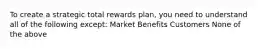 To create a strategic total rewards plan, you need to understand all of the following except: Market Benefits Customers None of the above