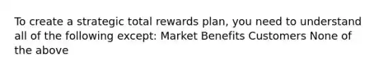 To create a strategic total rewards plan, you need to understand all of the following except: Market Benefits Customers None of the above