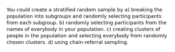 You could create a stratified random sample by a) breaking the population into subgroups and randomly selecting participants from each subgroup. b) randomly selecting participants from the names of everybody in your population. c) creating clusters of people in the population and selecting everybody from randomly chosen clusters. d) using chain-referral sampling.