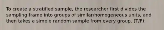 To create a stratified sample, the researcher first divides the sampling frame into groups of similar/homogeneous units, and then takes a simple random sample from every group. (T/F)