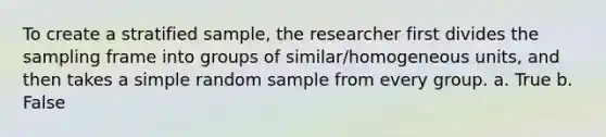 To create a stratified sample, the researcher first divides the sampling frame into groups of similar/homogeneous units, and then takes a simple random sample from every group. a. True b. False