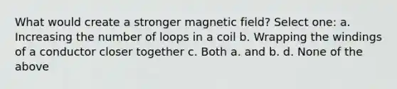 What would create a stronger magnetic field? Select one: a. Increasing the number of loops in a coil b. Wrapping the windings of a conductor closer together c. Both a. and b. d. None of the above