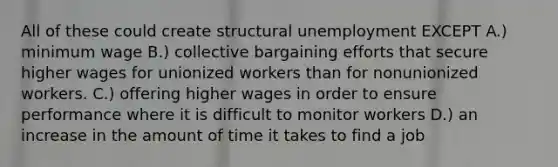 All of these could create structural unemployment EXCEPT A.) minimum wage B.) collective bargaining efforts that secure higher wages for unionized workers than for nonunionized workers. C.) offering higher wages in order to ensure performance where it is difficult to monitor workers D.) an increase in the amount of time it takes to find a job