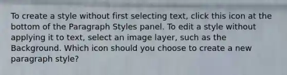 To create a style without first selecting text, click this icon at the bottom of the Paragraph Styles panel. To edit a style without applying it to text, select an image layer, such as the Background. Which icon should you choose to create a new paragraph style?