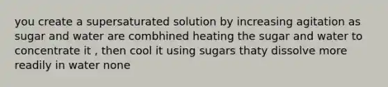 you create a supersaturated solution by increasing agitation as sugar and water are combhined heating the sugar and water to concentrate it , then cool it using sugars thaty dissolve more readily in water none