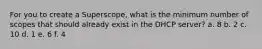 For you to create a Superscope, what is the minimum number of scopes that should already exist in the DHCP server? a. 8 b. 2 c. 10 d. 1 e. 6 f. 4