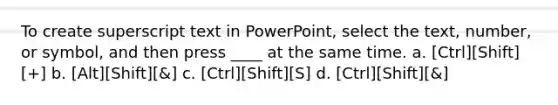 To create superscript text in PowerPoint, select the text, number, or symbol, and then press ____ at the same time. a. [Ctrl][Shift][+] b. [Alt][Shift][&] c. [Ctrl][Shift][S] d. [Ctrl][Shift][&]