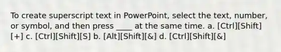 To create superscript text in PowerPoint, select the text, number, or symbol, and then press ____ at the same time. a. [Ctrl][Shift][+] c. [Ctrl][Shift][S] b. [Alt][Shift][&] d. [Ctrl][Shift][&]