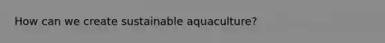 How can we create sustainable aquaculture?