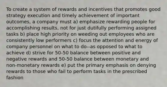 To create a system of rewards and incentives that promotes good strategy execution and timely achievement of important outcomes, a company must a) emphasize rewarding people for accomplishing results, not for just dutifully performing assigned tasks b) place high priority on weeding out employees who are consistently low performers c) focus the attention and energy of company personnel on what to do--as opposed to what to achieve d) strive for 50-50 balance between positive and negative rewards and 50-50 balance between monetary and non-monetary rewards e) put the primary emphasis on denying rewards to those who fail to perform tasks in the prescribed fashion