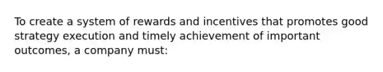 To create a system of rewards and incentives that promotes good strategy execution and timely achievement of important outcomes, a company must: