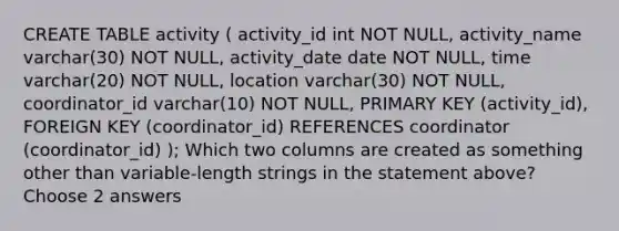 CREATE TABLE activity ( activity_id int NOT NULL, activity_name varchar(30) NOT NULL, activity_date date NOT NULL, time varchar(20) NOT NULL, location varchar(30) NOT NULL, coordinator_id varchar(10) NOT NULL, PRIMARY KEY (activity_id), FOREIGN KEY (coordinator_id) REFERENCES coordinator (coordinator_id) ); Which two columns are created as something other than variable-length strings in the statement above? Choose 2 answers