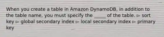 When you create a table in Amazon DynamoDB, in addition to the table name, you must specify the _____ of the table. ▻ sort key ▻ global secondary index ▻ local secondary index ▻ primary key