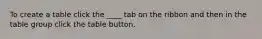 To create a table click the ____ tab on the ribbon and then in the table group click the table button.