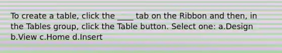 To create a table, click the ____ tab on the Ribbon and then, in the Tables group, click the Table button. Select one: a.Design b.View c.Home d.Insert