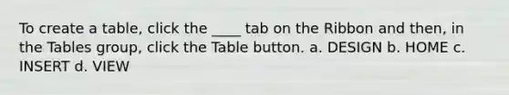 To create a table, click the ____ tab on the Ribbon and then, in the Tables group, click the Table button. a. DESIGN b. HOME c. INSERT d. VIEW