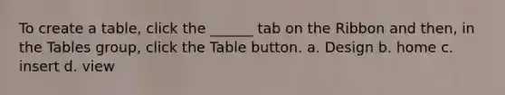 To create a table, click the ______ tab on the Ribbon and then, in the Tables group, click the Table button. a. Design b. home c. insert d. view