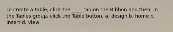 To create a table, click the ____ tab on the Ribbon and then, in the Tables group, click the Table button. a. design b. home c. insert d. view