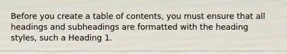 Before you create a table of contents, you must ensure that all headings and subheadings are formatted with the heading styles, such a Heading 1.