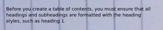 Before you create a table of contents, you must ensure that all headings and subheadings are formatted with the heading styles, such as heading 1.