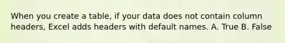 When you create a table, if your data does not contain column headers, Excel adds headers with default names. A. True B. False