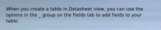 When you create a table in Datasheet view, you can use the options in the _ group on the Fields tab to add fields to your table.