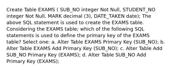 Create Table EXAMS ( SUB_NO integer Not Null, STUDENT_NO integer Not Null, MARK decimal (3), DATE_TAKEN date); The above SQL statement is used to create the EXAMS table. Considering the EXAMS table; which of the following SQL statements is used to define the primary key of the EXAMS table? Select one: a. Alter Table EXAMS Primary Key (SUB_NO); b. Alter Table EXAMS Add Primary Key (SUB_NO); c. Alter Table Add SUB_NO Primary Key (EXAMS); d. Alter Table SUB_NO Add Primary Key (EXAMS);