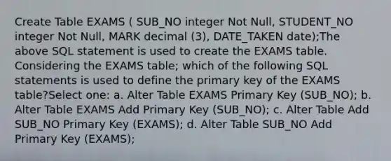 Create Table EXAMS ( SUB_NO integer Not Null, STUDENT_NO integer Not Null, MARK decimal (3), DATE_TAKEN date);The above SQL statement is used to create the EXAMS table. Considering the EXAMS table; which of the following SQL statements is used to define the primary key of the EXAMS table?Select one: a. Alter Table EXAMS Primary Key (SUB_NO); b. Alter Table EXAMS Add Primary Key (SUB_NO); c. Alter Table Add SUB_NO Primary Key (EXAMS); d. Alter Table SUB_NO Add Primary Key (EXAMS);