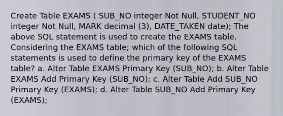 Create Table EXAMS ( SUB_NO integer Not Null, STUDENT_NO integer Not Null, MARK decimal (3), DATE_TAKEN date); The above SQL statement is used to create the EXAMS table. Considering the EXAMS table; which of the following SQL statements is used to define the primary key of the EXAMS table? a. Alter Table EXAMS Primary Key (SUB_NO); b. Alter Table EXAMS Add Primary Key (SUB_NO); c. Alter Table Add SUB_NO Primary Key (EXAMS); d. Alter Table SUB_NO Add Primary Key (EXAMS);