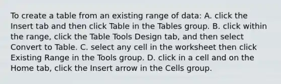 To create a table from an existing range of data: A. click the Insert tab and then click Table in the Tables group. B. click within the range, click the Table Tools Design tab, and then select Convert to Table. C. select any cell in the worksheet then click Existing Range in the Tools group. D. click in a cell and on the Home tab, click the Insert arrow in the Cells group.