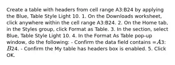 Create a table with headers from cell range A3:B24 by applying the Blue, Table Style Light 10. 1. On the Downloads worksheet, click anywhere within the cell range A3:B24. 2. On the Home tab, in the Styles group, click Format as Table. 3. In the section, select Blue, Table Style Light 10. 4. In the Format As Table pop-up window, do the following: - Confirm the data field contains =A3:B24. - Confirm the My table has headers box is enabled. 5. Click OK.