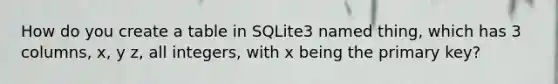 How do you create a table in SQLite3 named thing, which has 3 columns, x, y z, all integers, with x being the primary key?