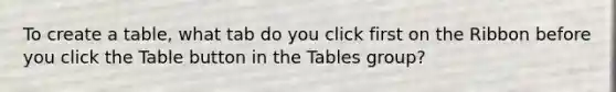 To create a table, what tab do you click first on the Ribbon before you click the Table button in the Tables group?