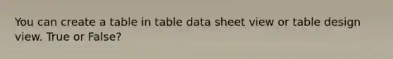 You can create a table in table data sheet view or table design view. True or False?