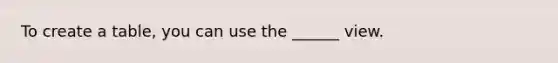 To create a table, you can use the ______ view.