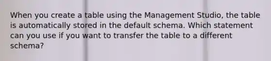 When you create a table using the Management Studio, the table is automatically stored in the default schema. Which statement can you use if you want to transfer the table to a different schema?