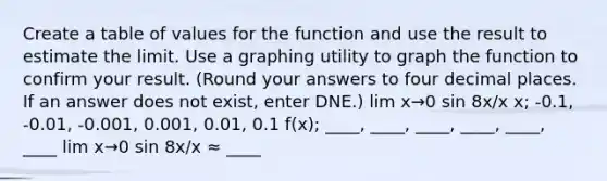 Create a table of values for the function and use the result to estimate the limit. Use a graphing utility to graph the function to confirm your result. (Round your answers to four decimal places. If an answer does not exist, enter DNE.) lim x→0 sin 8x/x x; -0.1, -0.01, -0.001, 0.001, 0.01, 0.1 f(x); ____, ____, ____, ____, ____, ____ lim x→0 sin 8x/x ≈ ____