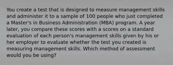 You create a test that is designed to measure management skills and administer it to a sample of 100 people who just completed a Master's in Business Administration (MBA) program. A year later, you compare these scores with a scores on a standard evaluation of each person's management skills given by his or her employer to evaluate whether the test you created is measuring management skills. Which method of assessment would you be using?