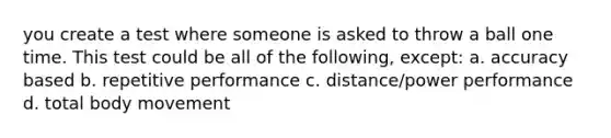 you create a test where someone is asked to throw a ball one time. This test could be all of the following, except: a. accuracy based b. repetitive performance c. distance/power performance d. total body movement