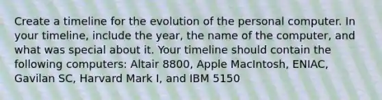 Create a timeline for the evolution of the personal computer. In your timeline, include the year, the name of the computer, and what was special about it. Your timeline should contain the following computers: Altair 8800, Apple MacIntosh, ENIAC, Gavilan SC, Harvard Mark I, and IBM 5150