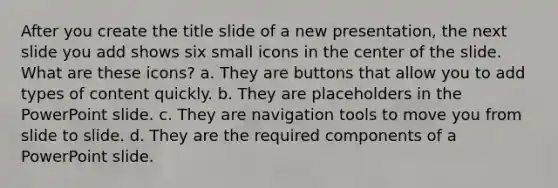 After you create the title slide of a new presentation, the next slide you add shows six small icons in the center of the slide. What are these icons? a. They are buttons that allow you to add types of content quickly. b. They are placeholders in the PowerPoint slide. c. They are navigation tools to move you from slide to slide. d. They are the required components of a PowerPoint slide.