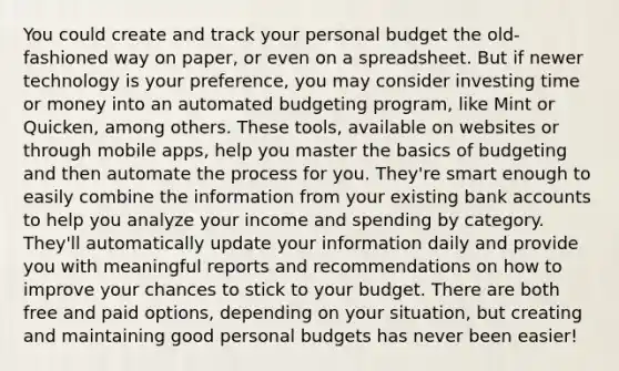 You could create and track your personal budget the old-fashioned way on paper, or even on a spreadsheet. But if newer technology is your preference, you may consider investing time or money into an automated budgeting program, like Mint or Quicken, among others. These tools, available on websites or through mobile apps, help you master the basics of budgeting and then automate the process for you. They're smart enough to easily combine the information from your existing bank accounts to help you analyze your income and spending by category. They'll automatically update your information daily and provide you with meaningful reports and recommendations on how to improve your chances to stick to your budget. There are both free and paid options, depending on your situation, but creating and maintaining good personal budgets has never been easier!