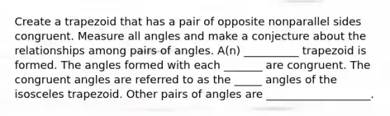 Create a trapezoid that has a pair of opposite nonparallel sides congruent. Measure all angles and make a conjecture about the relationships among pairs of angles. A(n) __________ trapezoid is formed. The angles formed with each _______ are congruent. The congruent angles are referred to as the _____ angles of the isosceles trapezoid. Other pairs of angles are ___________________.