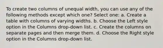 To create two columns of unequal width, you can use any of the following methods except which one? Select one: a. Create a table with columns of varying widths. b. Choose the Left style option in the Columns drop-down list. c. Create the columns on separate pages and then merge them. d. Choose the Right style option in the Columns drop-down list.