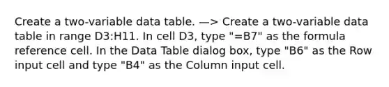 Create a two-variable data table. —> Create a two-variable data table in range D3:H11. In cell D3, type "=B7" as the formula reference cell. In the Data Table dialog box, type "B6" as the Row input cell and type "B4" as the Column input cell.