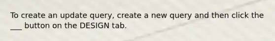 To create an update query, create a new query and then click the ___ button on the DESIGN tab.