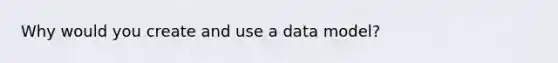 Why would you create and use a data model?