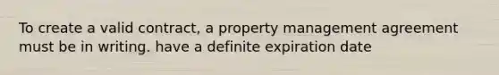 To create a valid contract, a property management agreement must be in writing. have a definite expiration date