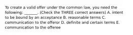 To create a valid offer under the common law, you need the following: _______. (Check the THREE correct answers) A. intent to be bound by an acceptance B. reasonable terms C. communication to the offeror D. definite and certain terms E. communication to the offeree