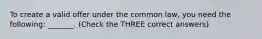 To create a valid offer under the common law, you need the following: _______. (Check the THREE correct answers)